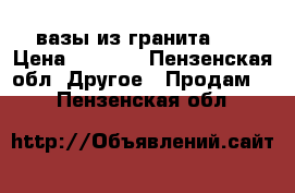 вазы из гранита .  › Цена ­ 2 000 - Пензенская обл. Другое » Продам   . Пензенская обл.